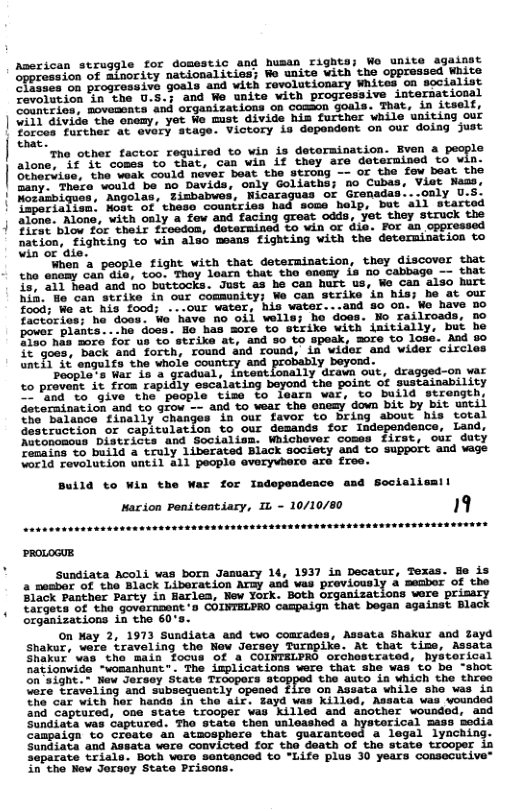 Aseric le for domestic and husan rights; We unite againat nationalities; We unite vith the oppressed White 68 on progressive goals and with revolutionary Whites on socialist Cevolution in cthe U.S.; and We unite with progressive international Countrics, movemsnta and organizations on comson goals. That, in itself, 011 divide the onemy, yet We must divide him further while uniting our Yorces furcher at overy stage. Victory is dependent on our doing just that. Tha other factor required o win is detormination. Bven & pecple €% comes to that, can win Lf they are deternined to win. ‘he weak could never beat the strong —- Of the fow beat the "ould ’be no Davids, only Goliaths; no Cubas, Viet Naas, ozam. Sagolas, gimbabwes, Nicaraguas or Grenadas...only U.S. operiaiion: Hoge of these countries had sose help, but ail started alone. Alone, with only a fow and facing great odds, yet they struck the oppressed firat blov for their froedon, dotermined to win o die. For an oppr nation, Fignting vo vin also ssans £ighting vith the determinstion to win ot ‘ale. Whon a people fight with that determination, they discover that <ho enomy can dle, too. They learn that tho enemy is no cabbage -- that 15, a1l head and no buttocks. Just as he can hurt us, We can also hurt hin. Ho can strike in our community; e can strike ‘in his; he at our food; We at his food; ...our water, his water...and go on. Wo have Do factories; ho doos. We have no oil wolle; ho does. No railroads, no pouer plants...ha doss. Ho has more to strike with initially, but he 2750 nas more for up to strike at, and 8o to speek, more to loss. And 8o §¢"goes, back and forth, round and round, in wider and wider circles untl 3¢ engulfs the whole country and 1y beyond. poople s War is & gradual, inteatlonally drawn out, dragged-on war to provent it from rapidly escalating beyond the point of sustainability and to give the people tise to learn war, to build strength, Goternination and £o grow - and to wear the enemy down bit by bit uatil the’ Balusce tinally Shanges in our favor to Dring amout wis totsl Gestruction or capitulation to our demands for Independence, Land, Natonoacus Districts and Socialism. Whichever coses first, our duty Tenains o build a truly liberated Biack society and to support and wage Vorld revolution until all people everyvbero are £ree. Build to Win War for Indopendence and Sccislism Marion Penitentiary, L - 10/10/80 Sundiata Acoli vas born Jamuary 14, 1937 in Decatur, Texas. B is a nesbar of tho Alack Liberation Arzy and was proviously & menbor of the Black Panther Party in Barlea, Nev York. Both organizations were prisary Eargets of the govarnment-s COINTELPRO Campaign that bogan against Black organizations in the 60’s. on May 2, 1973 Sundiata asd two comrades, Assata Shakur and Zayd Shakur, were traveling tho Now Jersey Turmpike. At that time, Assata Shakur’ vas tha main focus Of a COINTELPRG orchestrated, Bystorical nationwide "wosanhunt . The izplications were that she was to bo -shot Gnsight.* wew Jeraey state Trcopers atoppod the auto a which the three Vere traveling and subsequently opeaed fire on Assata while she was in The car with her hands in the air. Sayd was killed, Assata was voundod lired, one State trooper was Killed and another woundod, and Sundiata vas captured. Tho state thon ualoashed a hystorical mass bedia Canpaign to create an atmosphere that guarantoed a legal lynching. Sundiata and ASsata wore convicted for the death of the state trooper in separate trials. Both were santenced to "Life plus 0 years consecutive™ in the New Jorscy State Prisons.